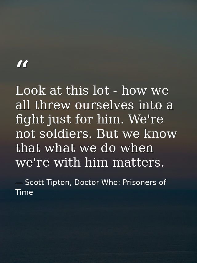 Look at this lot - how we all threw ourselves into a fight just for him. We're not soldiers. But we know that what we do — Scott Tipton, Doctor Who: Prisoners of Time