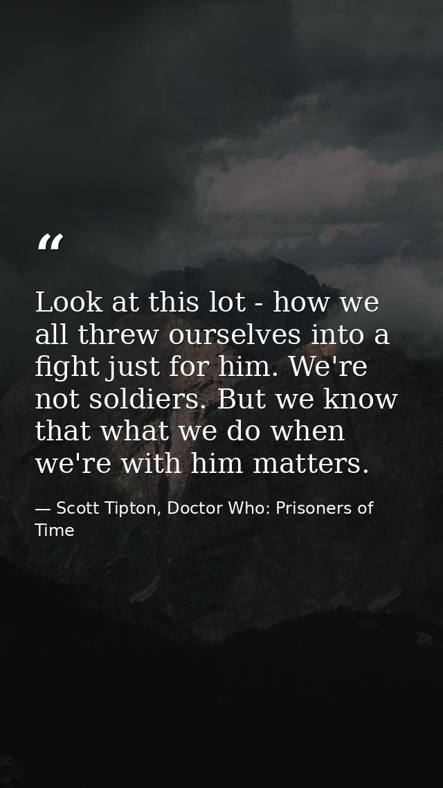 Look at this lot - how we all threw ourselves into a fight just for him. We're not soldiers. But we know that what we do — Scott Tipton, Doctor Who: Prisoners of Time