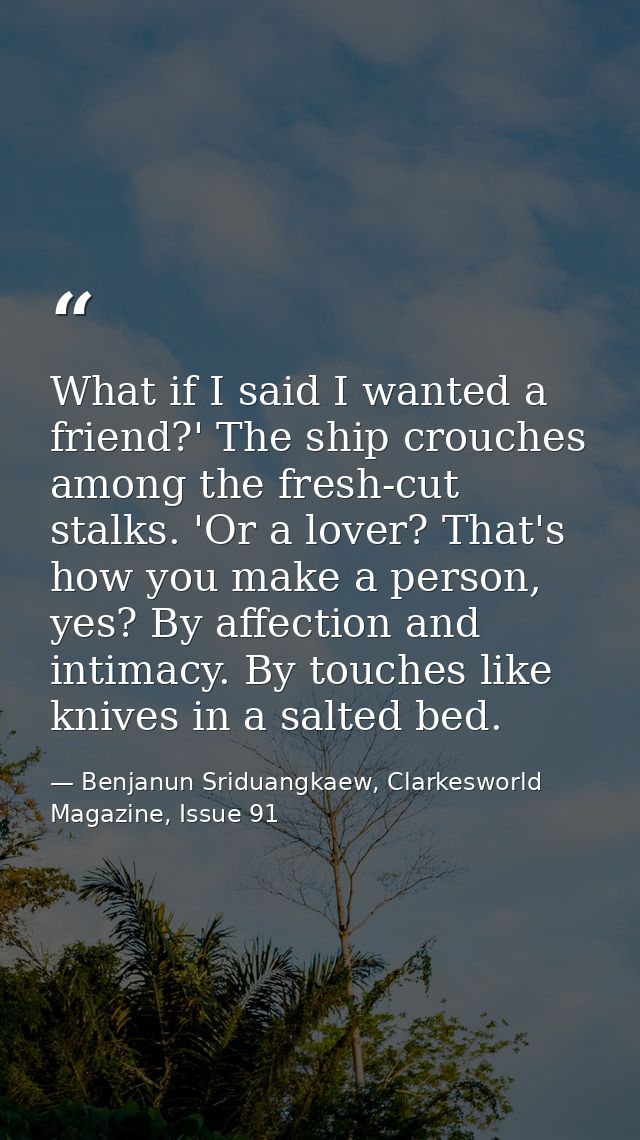 What if I said I wanted a friend?' The ship crouches among the fresh-cut stalks. 'Or a lover? That's how you make a pers — Benjanun Sriduangkaew, Clarkesworld Magazine, Issue 91
