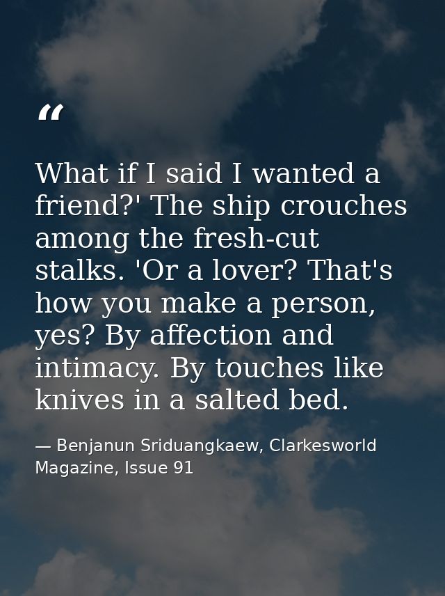 What if I said I wanted a friend?' The ship crouches among the fresh-cut stalks. 'Or a lover? That's how you make a pers — Benjanun Sriduangkaew, Clarkesworld Magazine, Issue 91