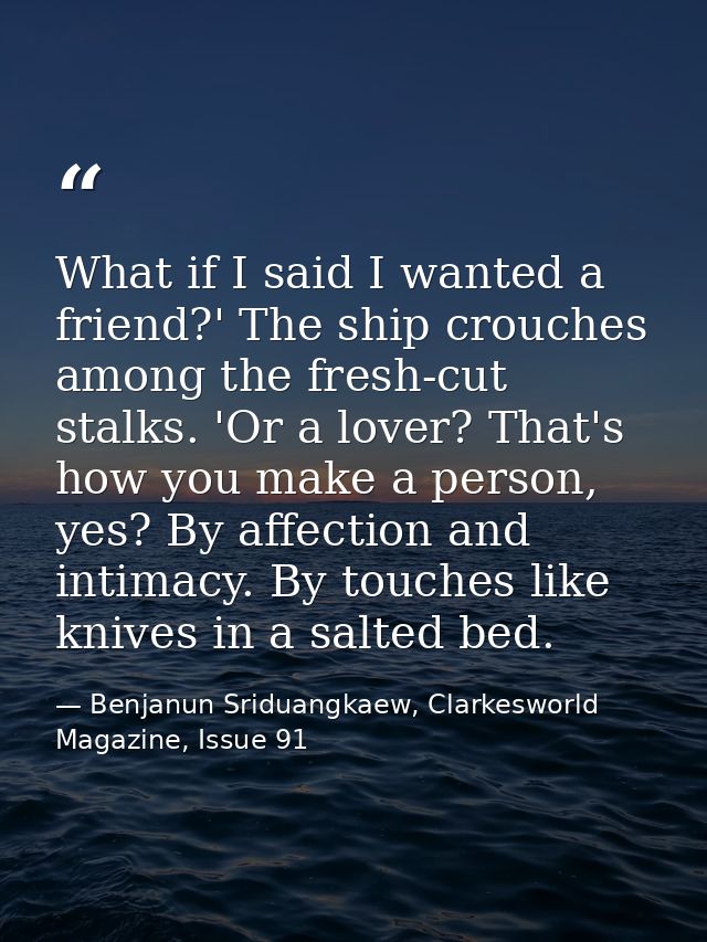 What if I said I wanted a friend?' The ship crouches among the fresh-cut stalks. 'Or a lover? That's how you make a pers — Benjanun Sriduangkaew, Clarkesworld Magazine, Issue 91