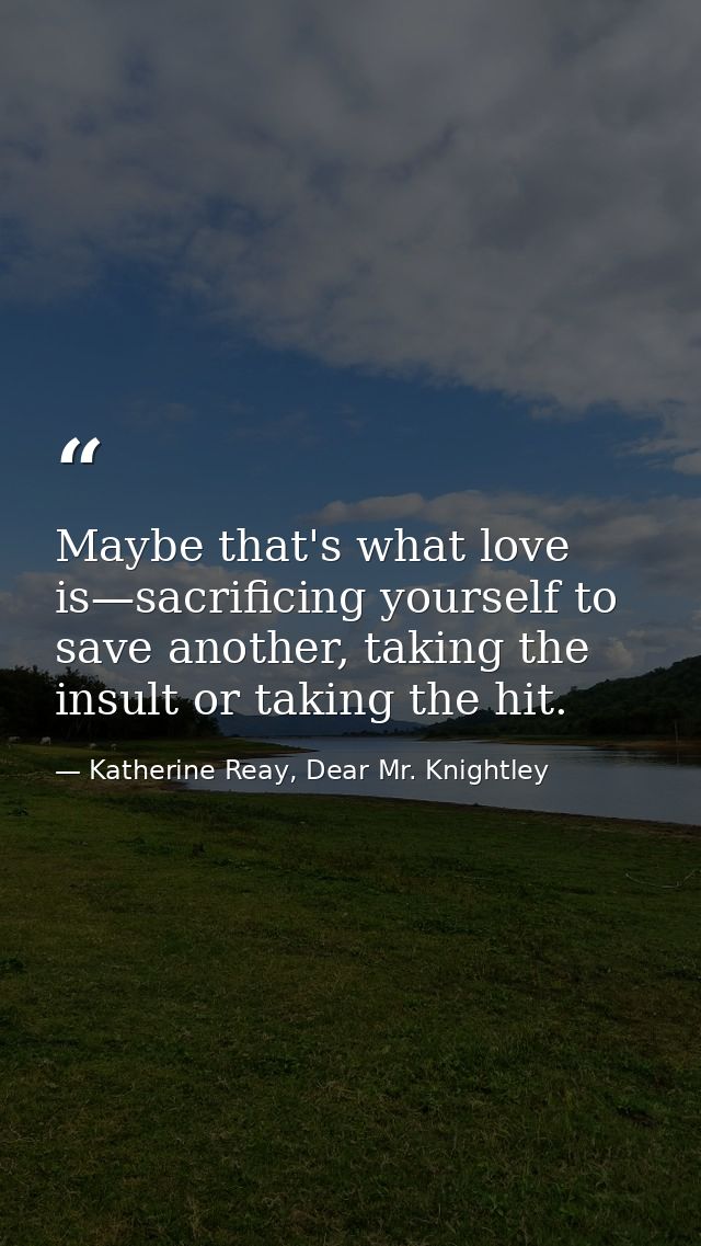 Maybe that's what love is—sacrificing yourself to save another, taking the insult or taking the hit. — Katherine Reay, Dear Mr. Knightley