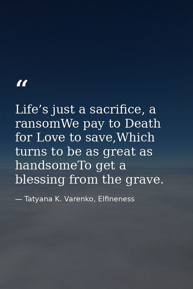 Life’s just a sacrifice, a ransomWe pay to Death for Love to save,Which turns to be as great as handsomeTo get a blessin — Tatyana K. Varenko, Elfineness
