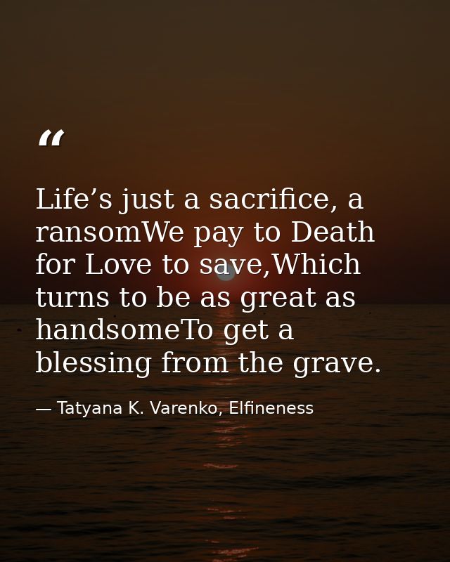 Life’s just a sacrifice, a ransomWe pay to Death for Love to save,Which turns to be as great as handsomeTo get a blessin — Tatyana K. Varenko, Elfineness