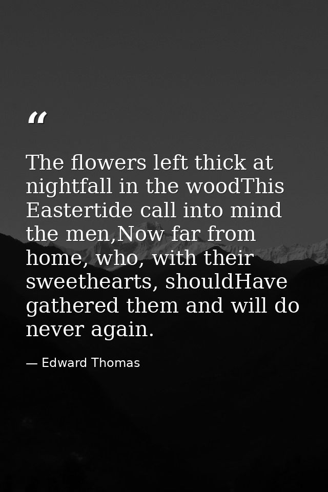 The flowers left thick at nightfall in the woodThis Eastertide call into mind the men,Now far from home, who, with their — Edward Thomas