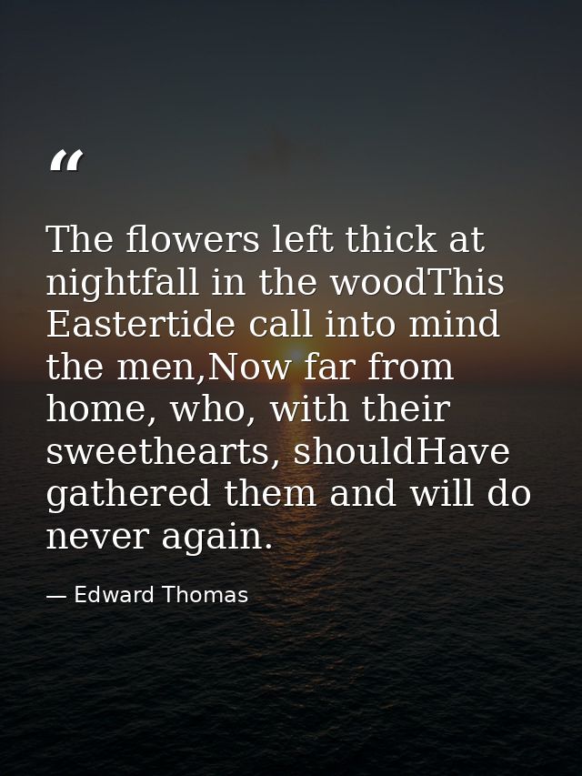 The flowers left thick at nightfall in the woodThis Eastertide call into mind the men,Now far from home, who, with their — Edward Thomas