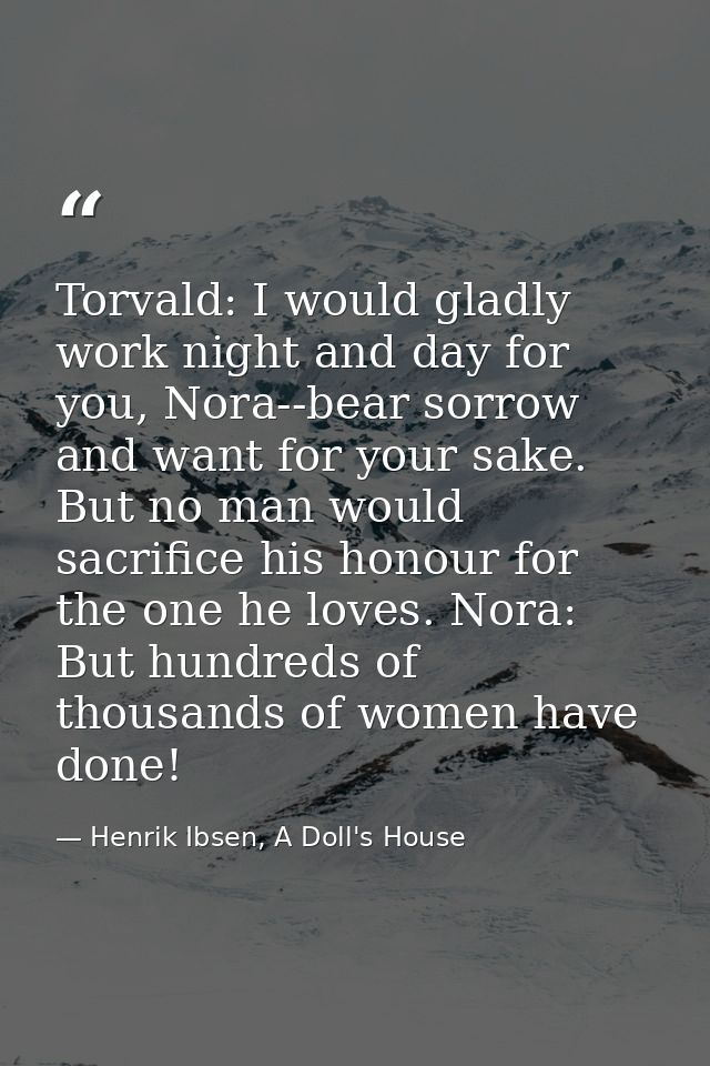 Torvald: I would gladly work night and day for you, Nora--bear sorrow and want for your sake. But no man would sacrifice — Henrik Ibsen, A Doll's House