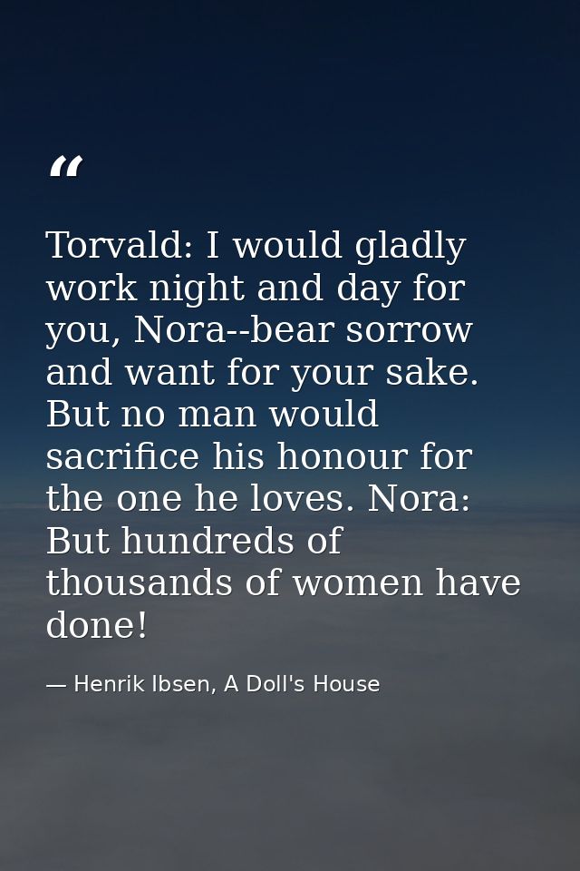 Torvald: I would gladly work night and day for you, Nora--bear sorrow and want for your sake. But no man would sacrifice — Henrik Ibsen, A Doll's House