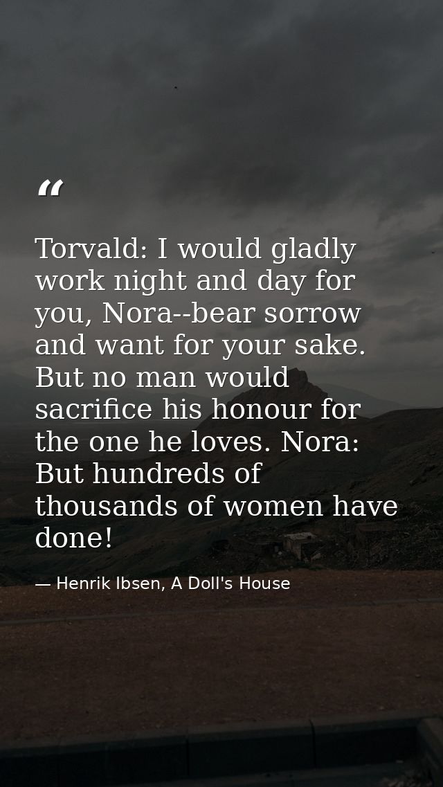 Torvald: I would gladly work night and day for you, Nora--bear sorrow and want for your sake. But no man would sacrifice — Henrik Ibsen, A Doll's House