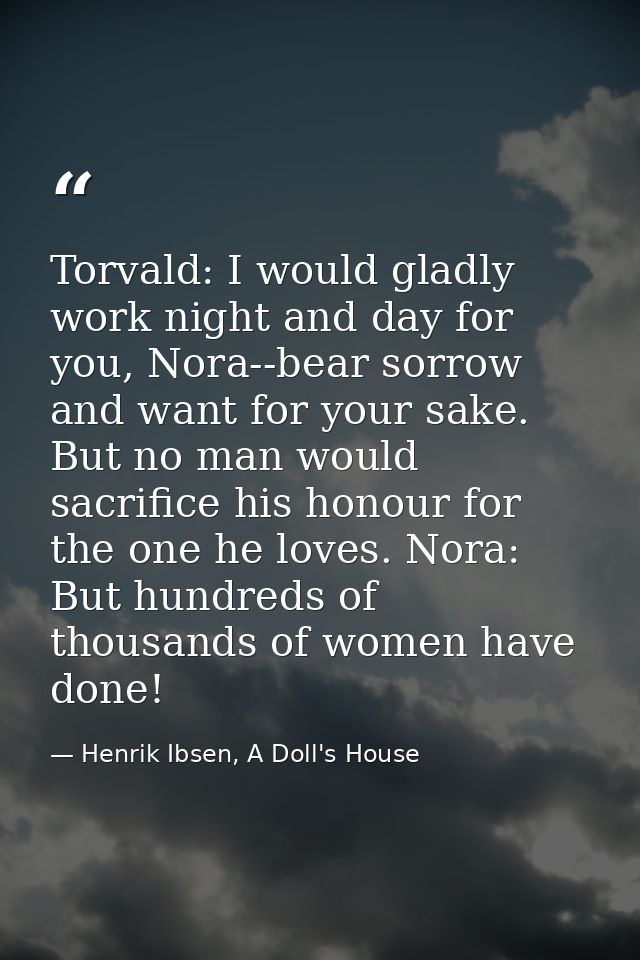 Torvald: I would gladly work night and day for you, Nora--bear sorrow and want for your sake. But no man would sacrifice — Henrik Ibsen, A Doll's House