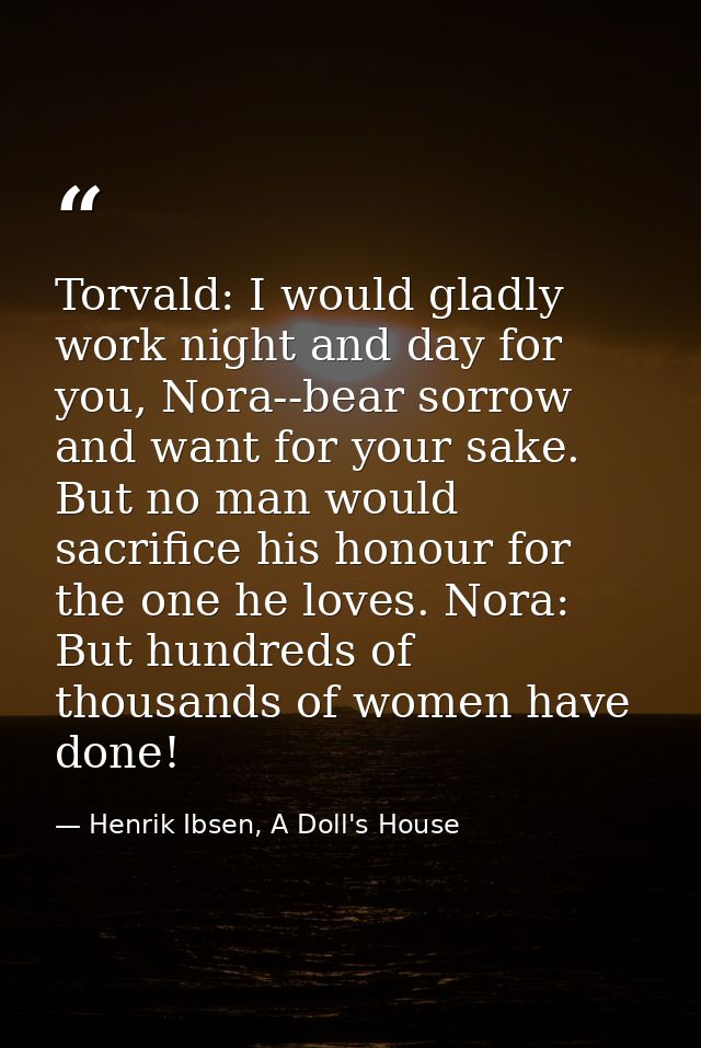 Torvald: I would gladly work night and day for you, Nora--bear sorrow and want for your sake. But no man would sacrifice — Henrik Ibsen, A Doll's House
