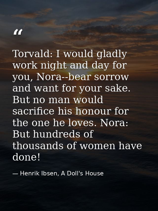 Torvald: I would gladly work night and day for you, Nora--bear sorrow and want for your sake. But no man would sacrifice — Henrik Ibsen, A Doll's House