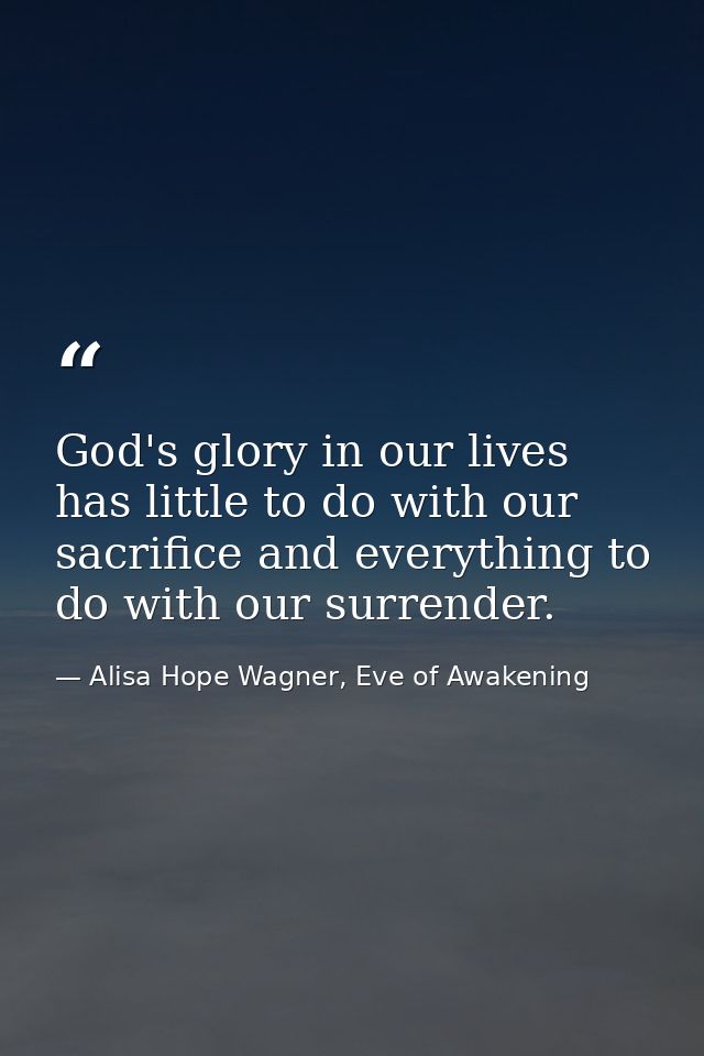 God's glory in our lives has little to do with our sacrifice and everything to do with our surrender. — Alisa Hope Wagner, Eve of Awakening