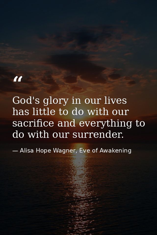 God's glory in our lives has little to do with our sacrifice and everything to do with our surrender. — Alisa Hope Wagner, Eve of Awakening