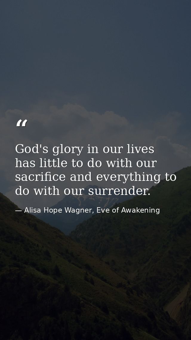 God's glory in our lives has little to do with our sacrifice and everything to do with our surrender. — Alisa Hope Wagner, Eve of Awakening