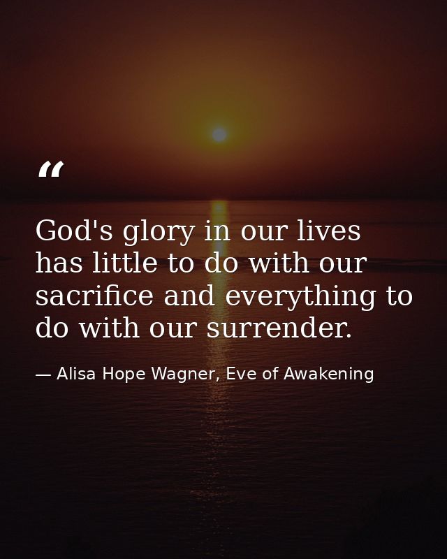 God's glory in our lives has little to do with our sacrifice and everything to do with our surrender. — Alisa Hope Wagner, Eve of Awakening
