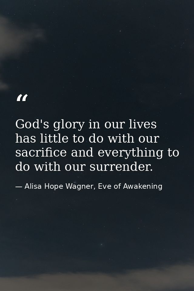 God's glory in our lives has little to do with our sacrifice and everything to do with our surrender. — Alisa Hope Wagner, Eve of Awakening