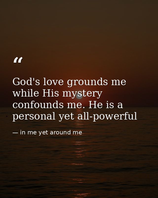 God's love grounds me while His mystery confounds me. He is a personal yet all-powerful — in me yet around me