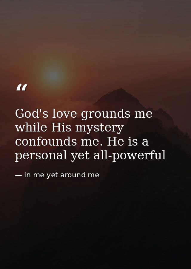 God's love grounds me while His mystery confounds me. He is a personal yet all-powerful — in me yet around me