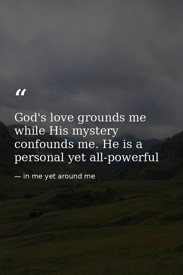 God's love grounds me while His mystery confounds me. He is a personal yet all-powerful — in me yet around me