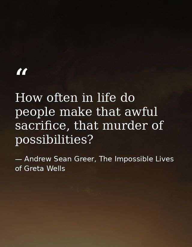 How often in life do people make that awful sacrifice, that murder of possibilities? — Andrew Sean Greer, The Impossible Lives of Greta Wells