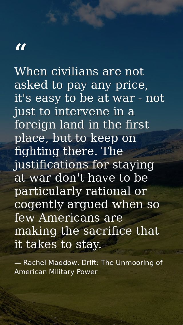 When civilians are not asked to pay any price, it's easy to be at war - not just to intervene in a foreign land in the f — Rachel Maddow, Drift: The Unmooring of American Military Power