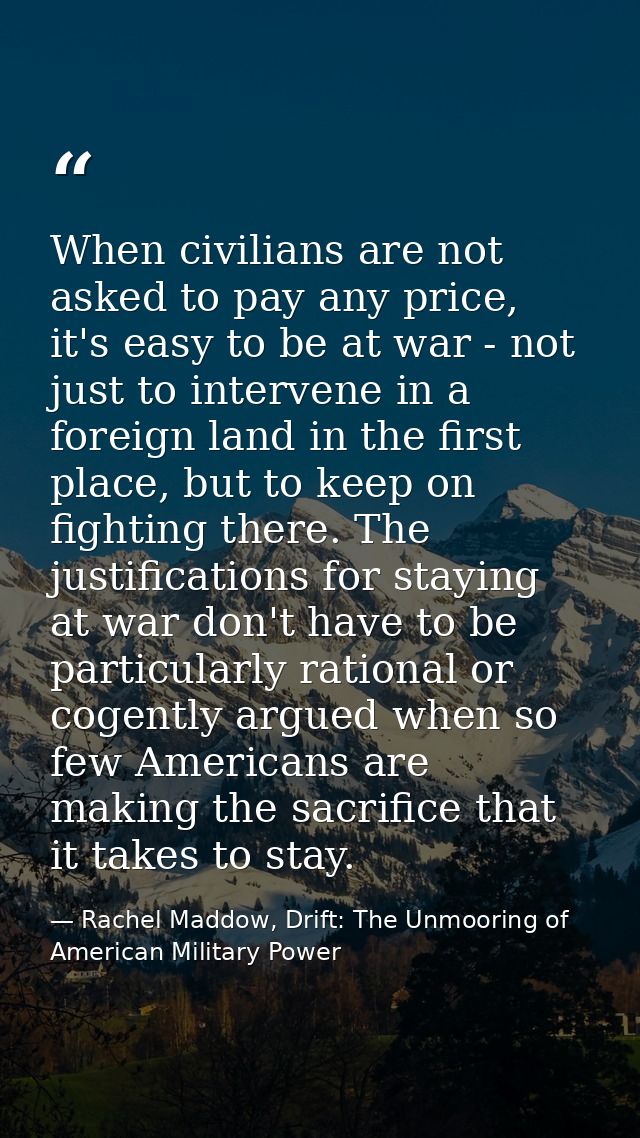 When civilians are not asked to pay any price, it's easy to be at war - not just to intervene in a foreign land in the f — Rachel Maddow, Drift: The Unmooring of American Military Power