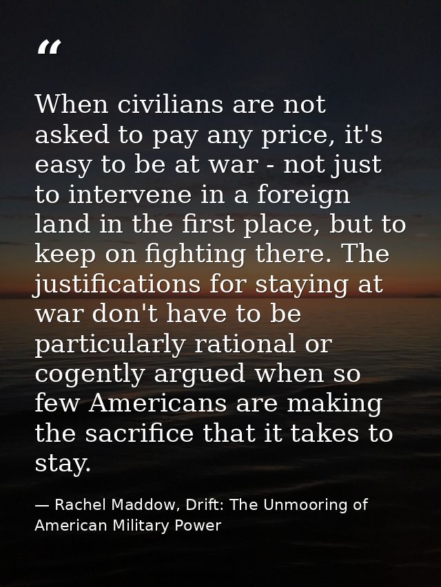 When civilians are not asked to pay any price, it's easy to be at war - not just to intervene in a foreign land in the f — Rachel Maddow, Drift: The Unmooring of American Military Power