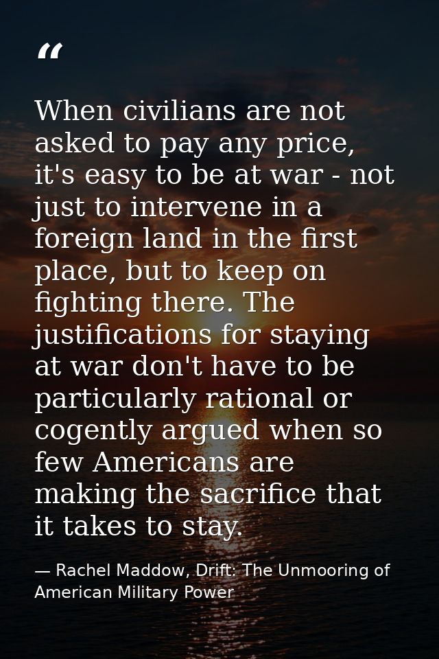 When civilians are not asked to pay any price, it's easy to be at war - not just to intervene in a foreign land in the f — Rachel Maddow, Drift: The Unmooring of American Military Power