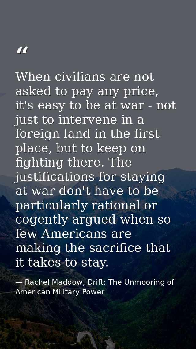 When civilians are not asked to pay any price, it's easy to be at war - not just to intervene in a foreign land in the f — Rachel Maddow, Drift: The Unmooring of American Military Power