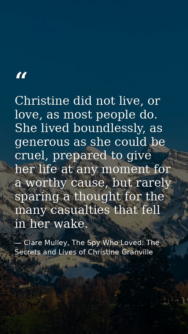 Christine did not live, or love, as most people do. She lived boundlessly, as generous as she could be cruel, prepared t — Clare Mulley, The Spy Who Loved: The Secrets and Lives of Christine Granville