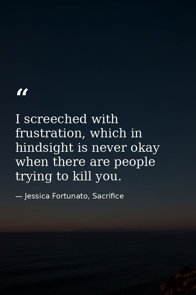 I screeched with frustration, which in hindsight is never okay when there are people trying to kill you. — Jessica Fortunato, Sacrifice