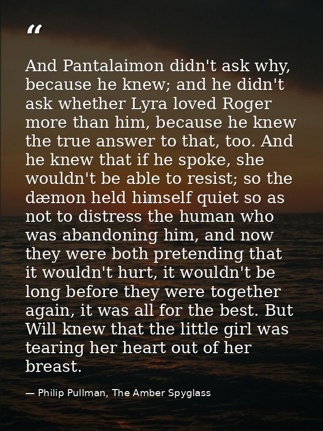 And Pantalaimon didn't ask why, because he knew; and he didn't ask whether Lyra loved Roger more than him, because he kn — Philip Pullman, The Amber Spyglass