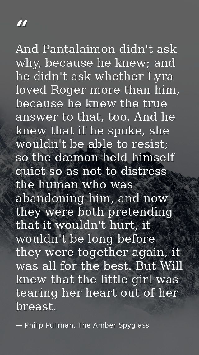 And Pantalaimon didn't ask why, because he knew; and he didn't ask whether Lyra loved Roger more than him, because he kn — Philip Pullman, The Amber Spyglass
