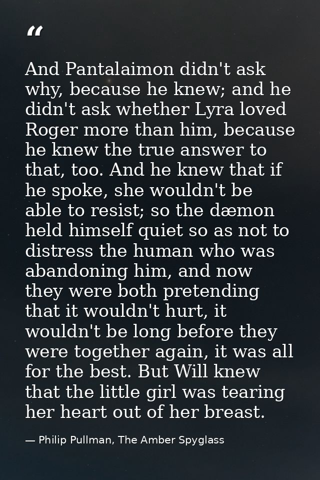 And Pantalaimon didn't ask why, because he knew; and he didn't ask whether Lyra loved Roger more than him, because he kn — Philip Pullman, The Amber Spyglass