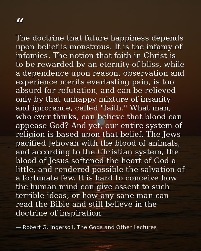 The doctrine that future happiness depends upon belief is monstrous. It is the infamy of infamies. The notion that faith — Robert G. Ingersoll, The Gods and Other Lectures