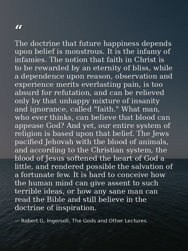 The doctrine that future happiness depends upon belief is monstrous. It is the infamy of infamies. The notion that faith — Robert G. Ingersoll, The Gods and Other Lectures