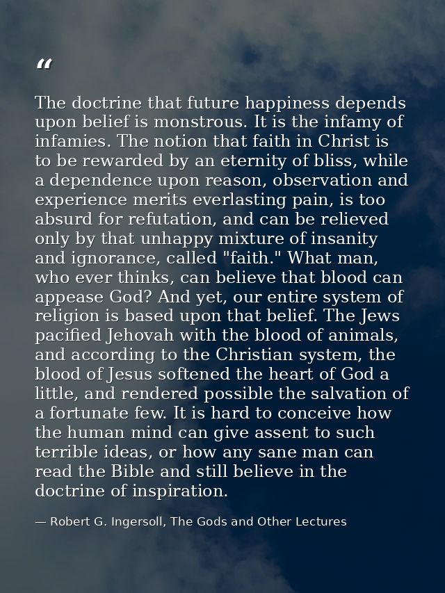 The doctrine that future happiness depends upon belief is monstrous. It is the infamy of infamies. The notion that faith — Robert G. Ingersoll, The Gods and Other Lectures