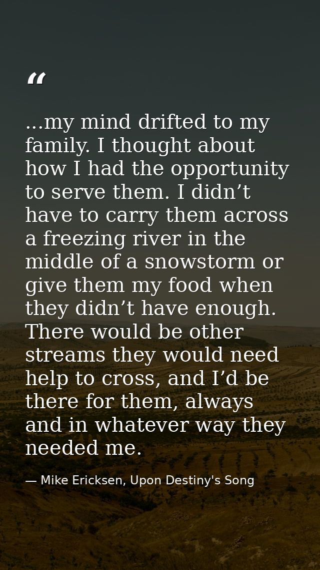 ...my mind drifted to my family. I thought about how I had the opportunity to serve them. I didn’t have to carry them ac — Mike Ericksen, Upon Destiny's Song