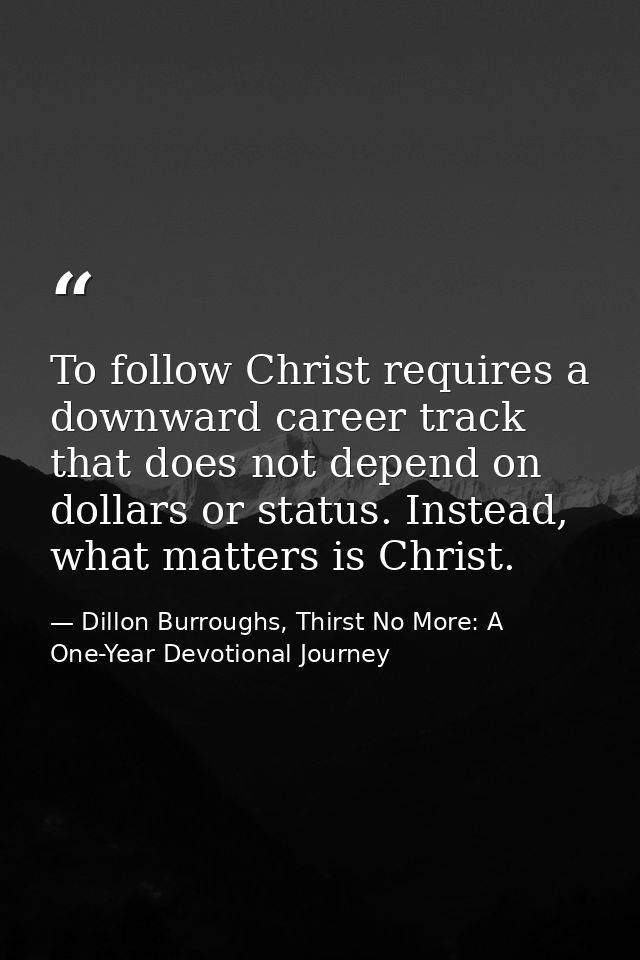 To follow Christ requires a downward career track that does not depend on dollars or status. Instead, what matters is Ch — Dillon Burroughs, Thirst No More: A One-Year Devotional Journey