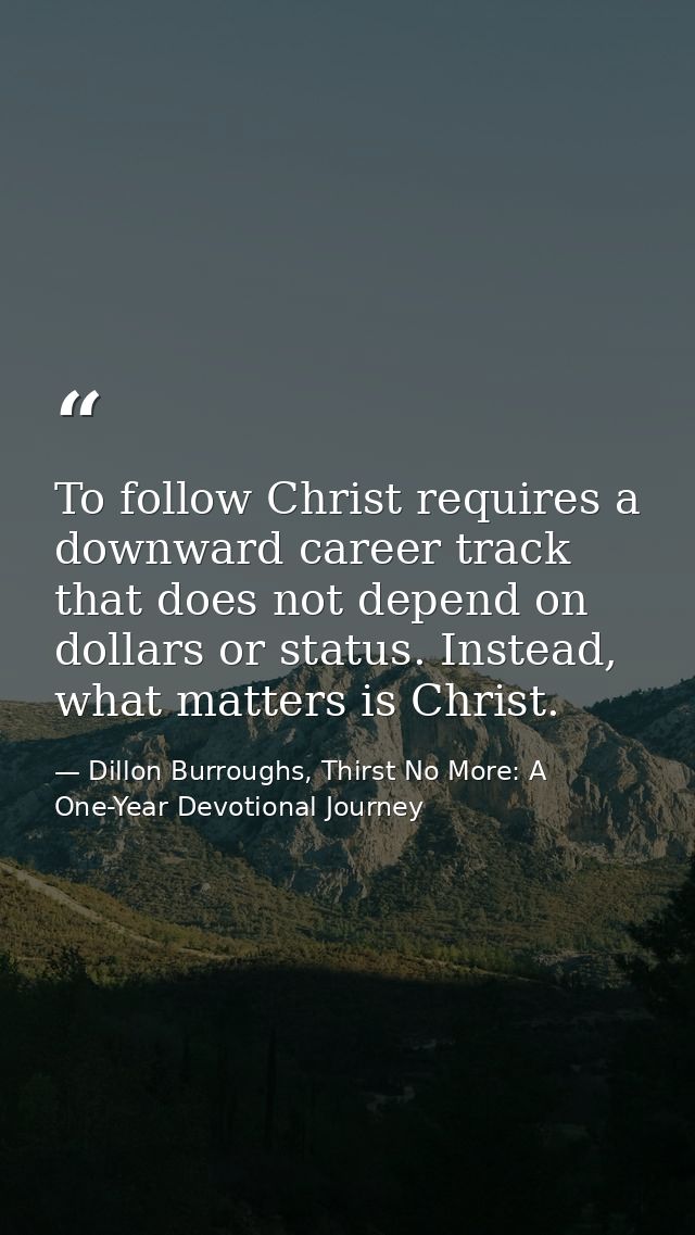 To follow Christ requires a downward career track that does not depend on dollars or status. Instead, what matters is Ch — Dillon Burroughs, Thirst No More: A One-Year Devotional Journey