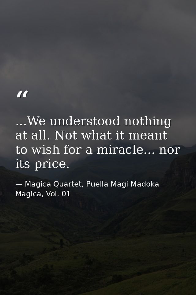 ...We understood nothing at all. Not what it meant to wish for a miracle... nor its price. — Magica Quartet, Puella Magi Madoka Magica, Vol. 01