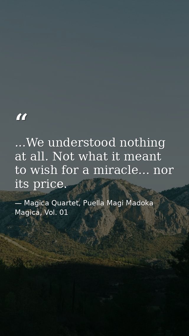 ...We understood nothing at all. Not what it meant to wish for a miracle... nor its price. — Magica Quartet, Puella Magi Madoka Magica, Vol. 01
