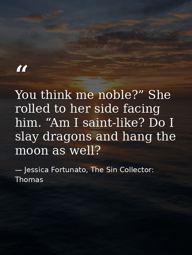 You think me noble?” She rolled to her side facing him. “Am I saint-like? Do I slay dragons and hang the moon as well? — Jessica Fortunato, The Sin Collector: Thomas