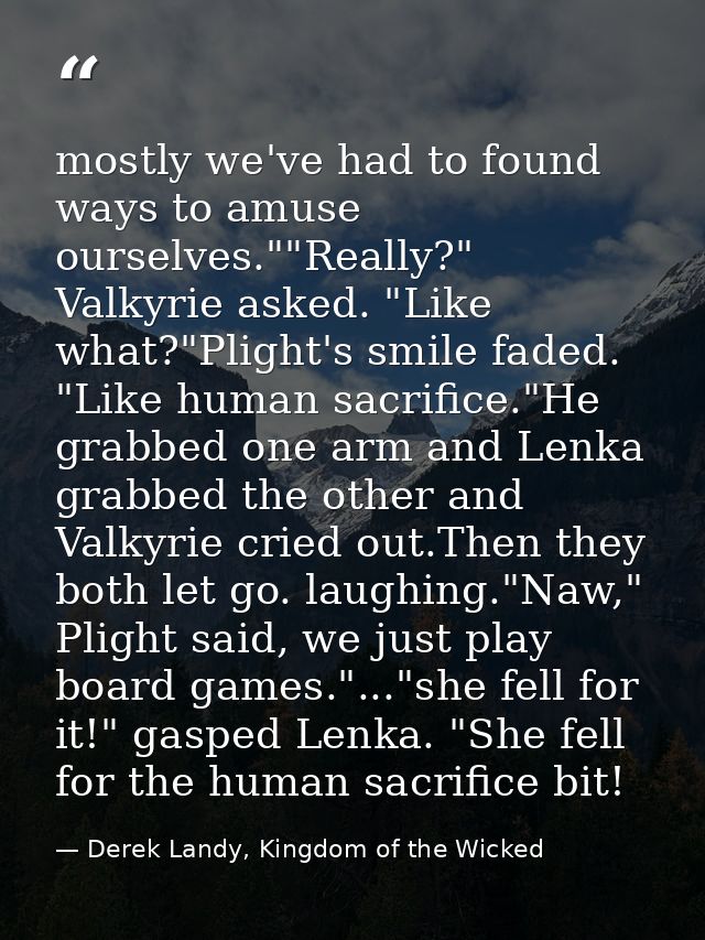 mostly we've had to found ways to amuse ourselves.""Really?" Valkyrie asked. "Like what?"Plight's smile faded. "Like hum — Derek Landy, Kingdom of the Wicked