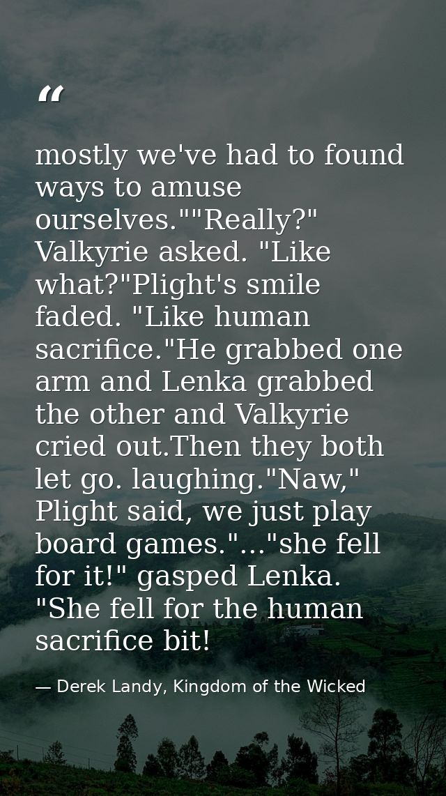 mostly we've had to found ways to amuse ourselves.""Really?" Valkyrie asked. "Like what?"Plight's smile faded. "Like hum — Derek Landy, Kingdom of the Wicked