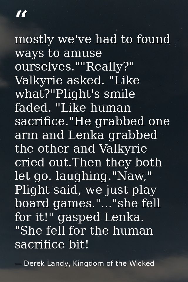 mostly we've had to found ways to amuse ourselves.""Really?" Valkyrie asked. "Like what?"Plight's smile faded. "Like hum — Derek Landy, Kingdom of the Wicked