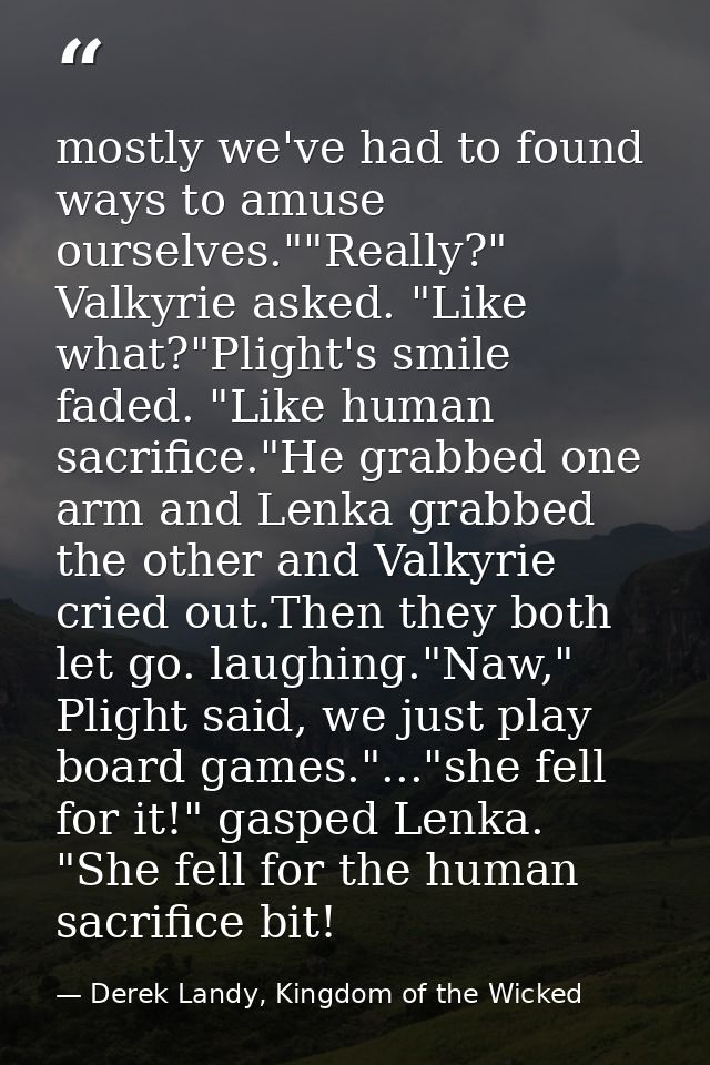 mostly we've had to found ways to amuse ourselves.""Really?" Valkyrie asked. "Like what?"Plight's smile faded. "Like hum — Derek Landy, Kingdom of the Wicked