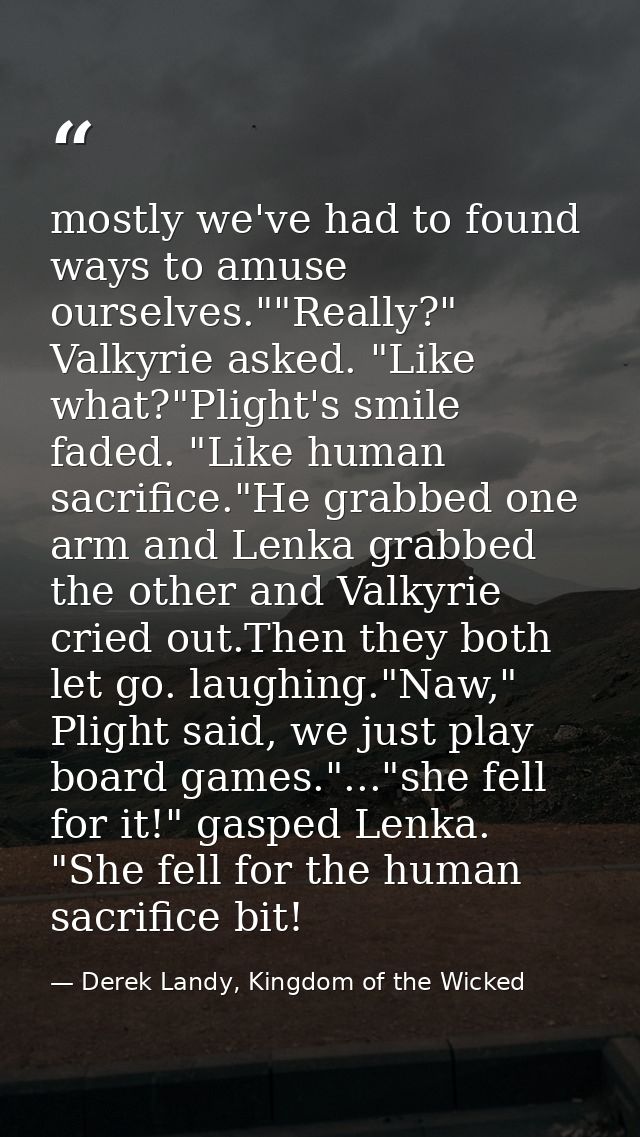 mostly we've had to found ways to amuse ourselves.""Really?" Valkyrie asked. "Like what?"Plight's smile faded. "Like hum — Derek Landy, Kingdom of the Wicked