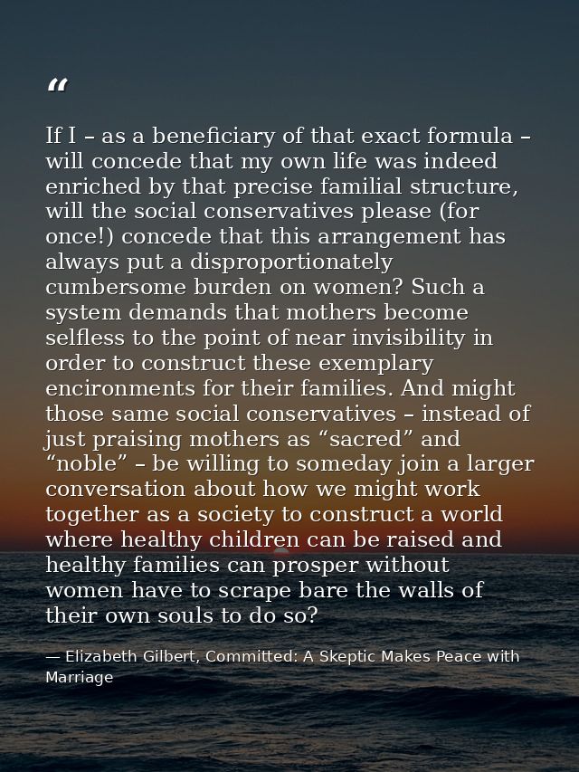 If I – as a beneficiary of that exact formula – will concede that my own life was indeed enriched by that precise famili — Elizabeth Gilbert, Committed: A Skeptic Makes Peace with Marriage